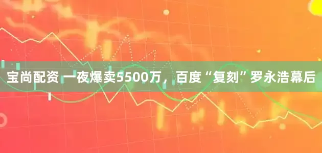 宝尚配资 一夜爆卖5500万，百度“复刻”罗永浩幕后