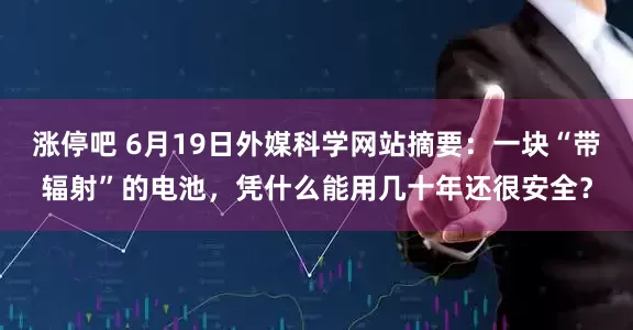 涨停吧 6月19日外媒科学网站摘要：一块“带辐射”的电池，凭什么能用几十年还很安全？