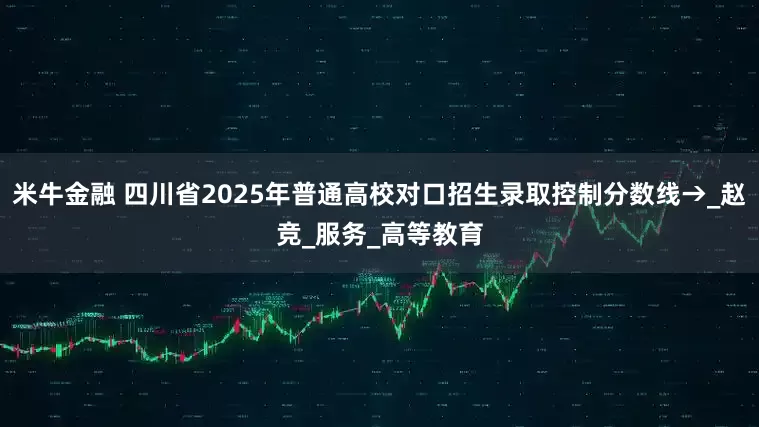 米牛金融 四川省2025年普通高校对口招生录取控制分数线→_赵竞_服务_高等教育