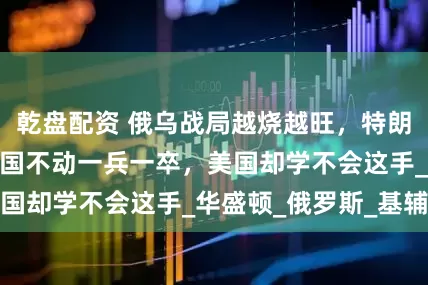 乾盘配资 俄乌战局越烧越旺，特朗普终于醒悟：中国不动一兵一卒，美国却学不会这手_华盛顿_俄罗斯_基辅