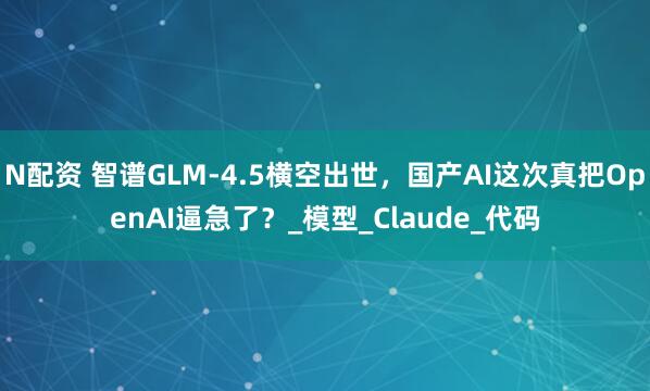 N配资 智谱GLM-4.5横空出世，国产AI这次真把OpenAI逼急了？_模型_Claude_代码