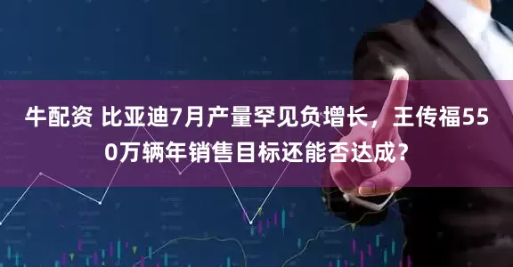 牛配资 比亚迪7月产量罕见负增长，王传福550万辆年销售目标还能否达成？