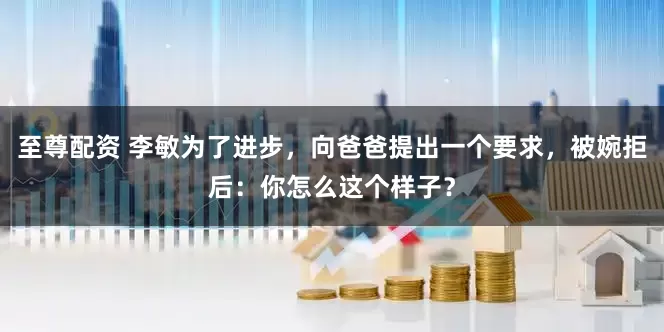至尊配资 李敏为了进步，向爸爸提出一个要求，被婉拒后：你怎么这个样子？