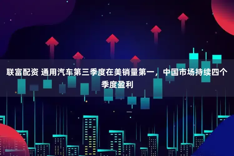 联富配资 通用汽车第三季度在美销量第一，中国市场持续四个季度盈利