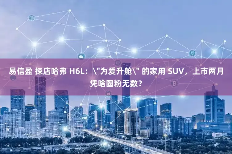 易信盈 探店哈弗 H6L：＂为爱升舱＂ 的家用 SUV，上市两月凭啥圈粉无数？