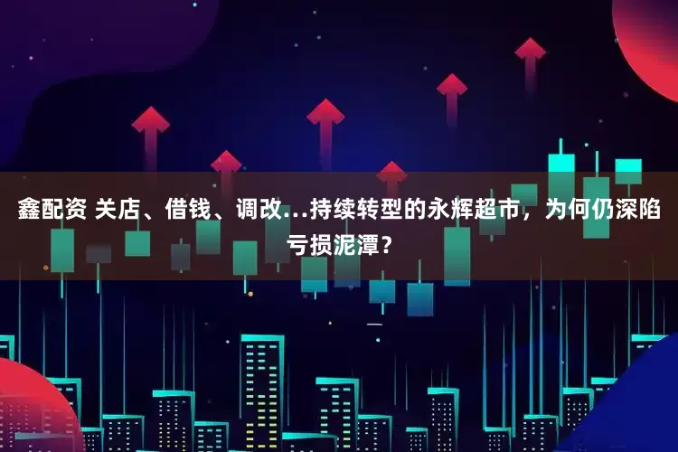 鑫配资 关店、借钱、调改…持续转型的永辉超市，为何仍深陷亏损泥潭？