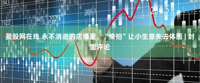 盈股网在线 永不消逝的店播里，“偷拍”让小生意失去体面 | 封面评论